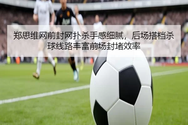 郑思维网前封网扑杀手感细腻，后场搭档杀球线路丰富前场封堵效率